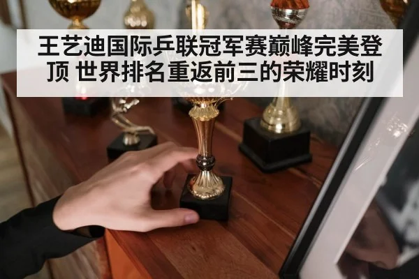 王艺迪国际乒联冠军赛巅峰完美登顶 世界排名重返前三的荣耀时刻